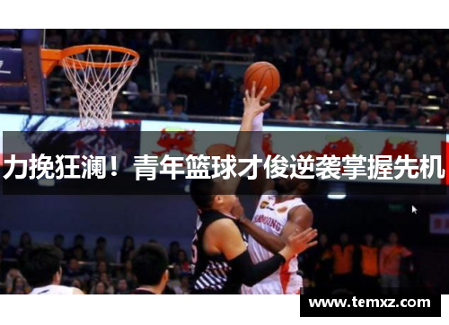 力挽狂澜！青年篮球才俊逆袭掌握先机